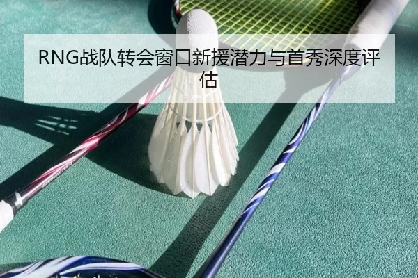 RNG战队转会窗口新援潜力与首秀深度评估